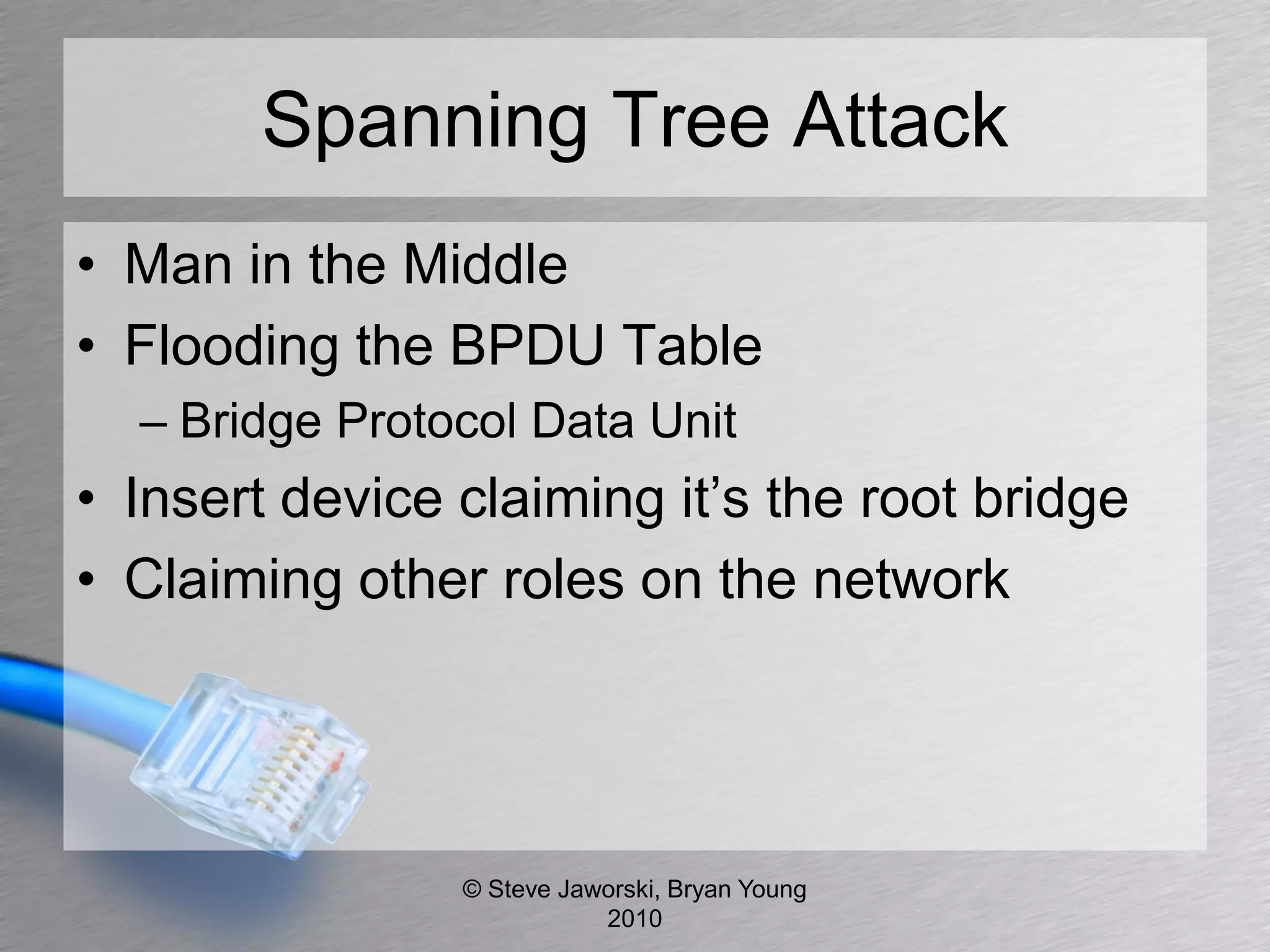 Spanning Tree Attack
• Man in the Middle
• Flooding the BPDU Table
  – Bridge Protocol Data Unit
• Insert device claiming it’s the root bridge
• Claiming other roles on the network




                © Steve Jaworski, Bryan Young
                           2010
 