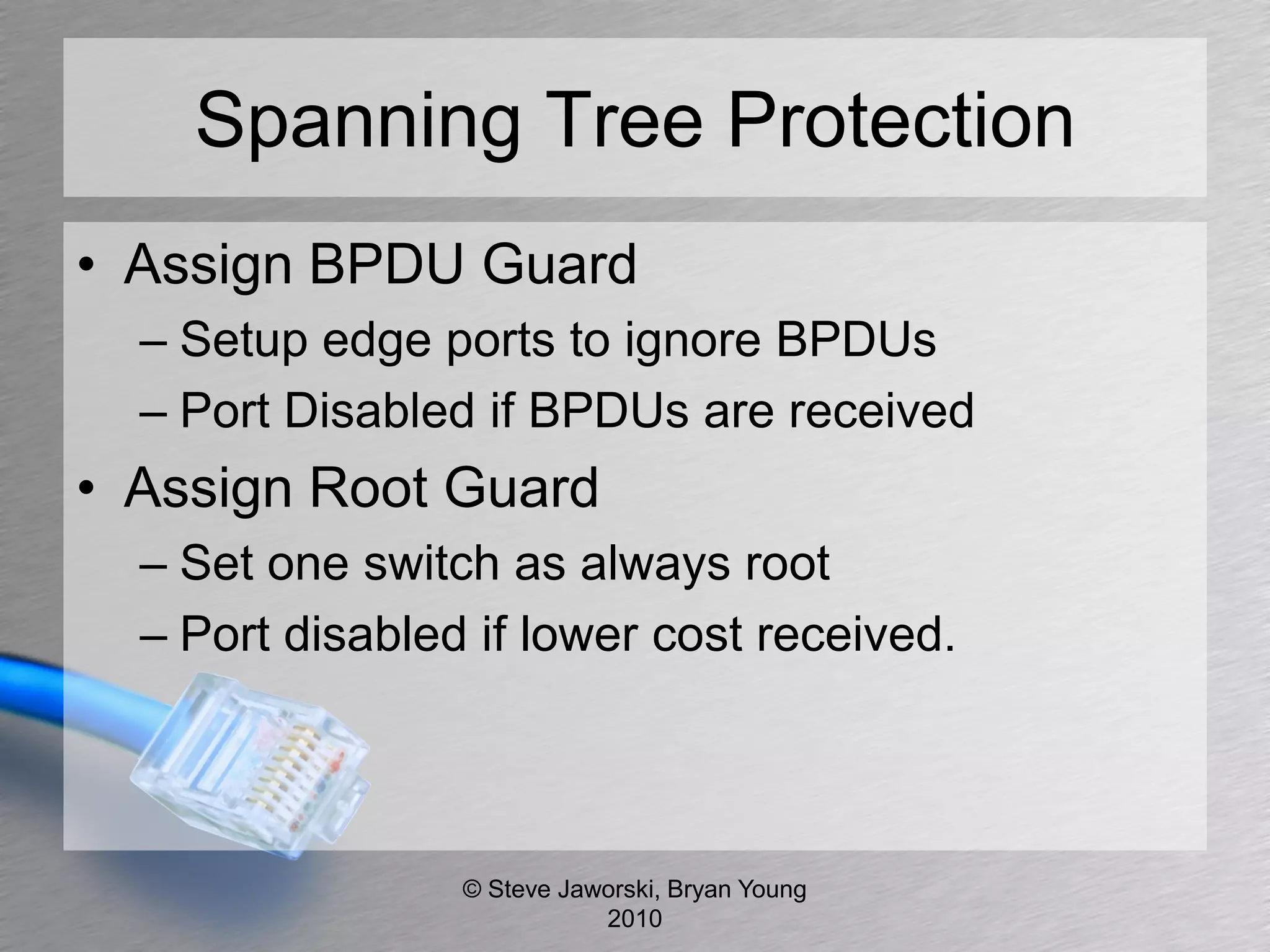 Spanning Tree Protection
• Assign BPDU Guard
  – Setup edge ports to ignore BPDUs
  – Port Disabled if BPDUs are received
• Assign Root Guard
  – Set one switch as always root
  – Port disabled if lower cost received.




                 © Steve Jaworski, Bryan Young
                            2010
 