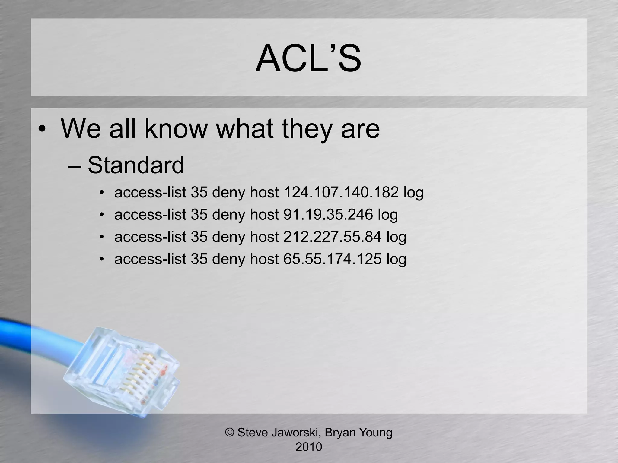 ACL’S
• We all know what they are
  – Standard
    •   access-list 35 deny host 124.107.140.182 log
    •   access-list 35 deny host 91.19.35.246 log
    •   access-list 35 deny host 212.227.55.84 log
    •   access-list 35 deny host 65.55.174.125 log




                       © Steve Jaworski, Bryan Young
                                  2010
 