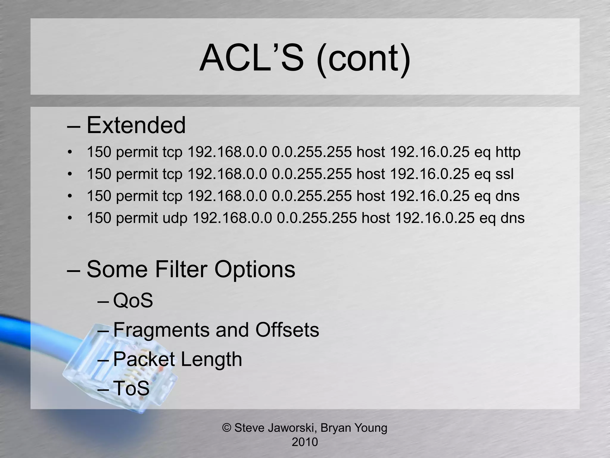 ACL’S (cont)
– Extended
•   150 permit tcp 192.168.0.0 0.0.255.255 host 192.16.0.25 eq http
•   150 permit tcp 192.168.0.0 0.0.255.255 host 192.16.0.25 eq ssl
•   150 permit tcp 192.168.0.0 0.0.255.255 host 192.16.0.25 eq dns
•   150 permit udp 192.168.0.0 0.0.255.255 host 192.16.0.25 eq dns


– Some Filter Options
     – QoS
     – Fragments and Offsets
     – Packet Length
     – ToS
                       © Steve Jaworski, Bryan Young
                                  2010
 