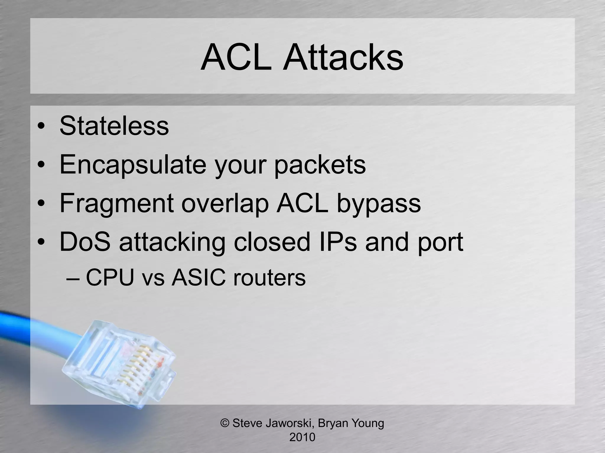 ACL Attacks
•   Stateless
•   Encapsulate your packets
•   Fragment overlap ACL bypass
•   DoS attacking closed IPs and port
    – CPU vs ASIC routers




                 © Steve Jaworski, Bryan Young
                            2010
 