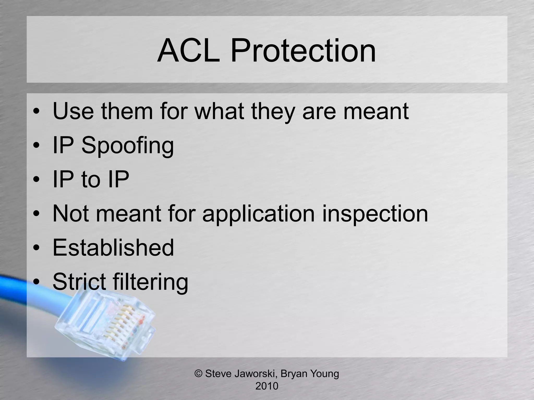 ACL Protection
•   Use them for what they are meant
•   IP Spoofing
•   IP to IP
•   Not meant for application inspection
•   Established
•   Strict filtering


                 © Steve Jaworski, Bryan Young
                            2010
 