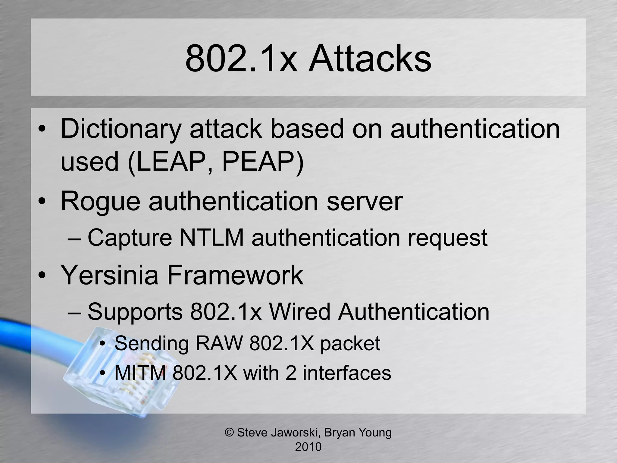 802.1x Attacks
• Dictionary attack based on authentication
  used (LEAP, PEAP)
• Rogue authentication server
  – Capture NTLM authentication request
• Yersinia Framework
  – Supports 802.1x Wired Authentication
     • Sending RAW 802.1X packet
     • MITM 802.1X with 2 interfaces

                  © Steve Jaworski, Bryan Young
                             2010
 