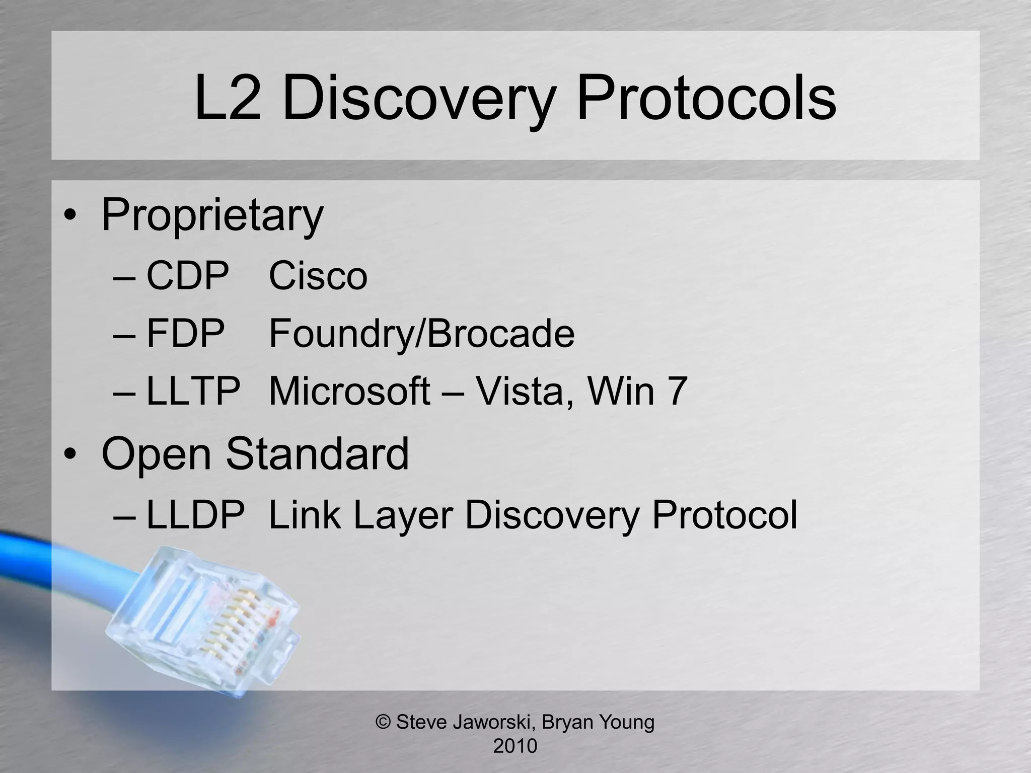 L2 Discovery Protocols
• Proprietary
  – CDP Cisco
  – FDP Foundry/Brocade
  – LLTP Microsoft – Vista, Win 7
• Open Standard
  – LLDP Link Layer Discovery Protocol




                © Steve Jaworski, Bryan Young
                           2010
 