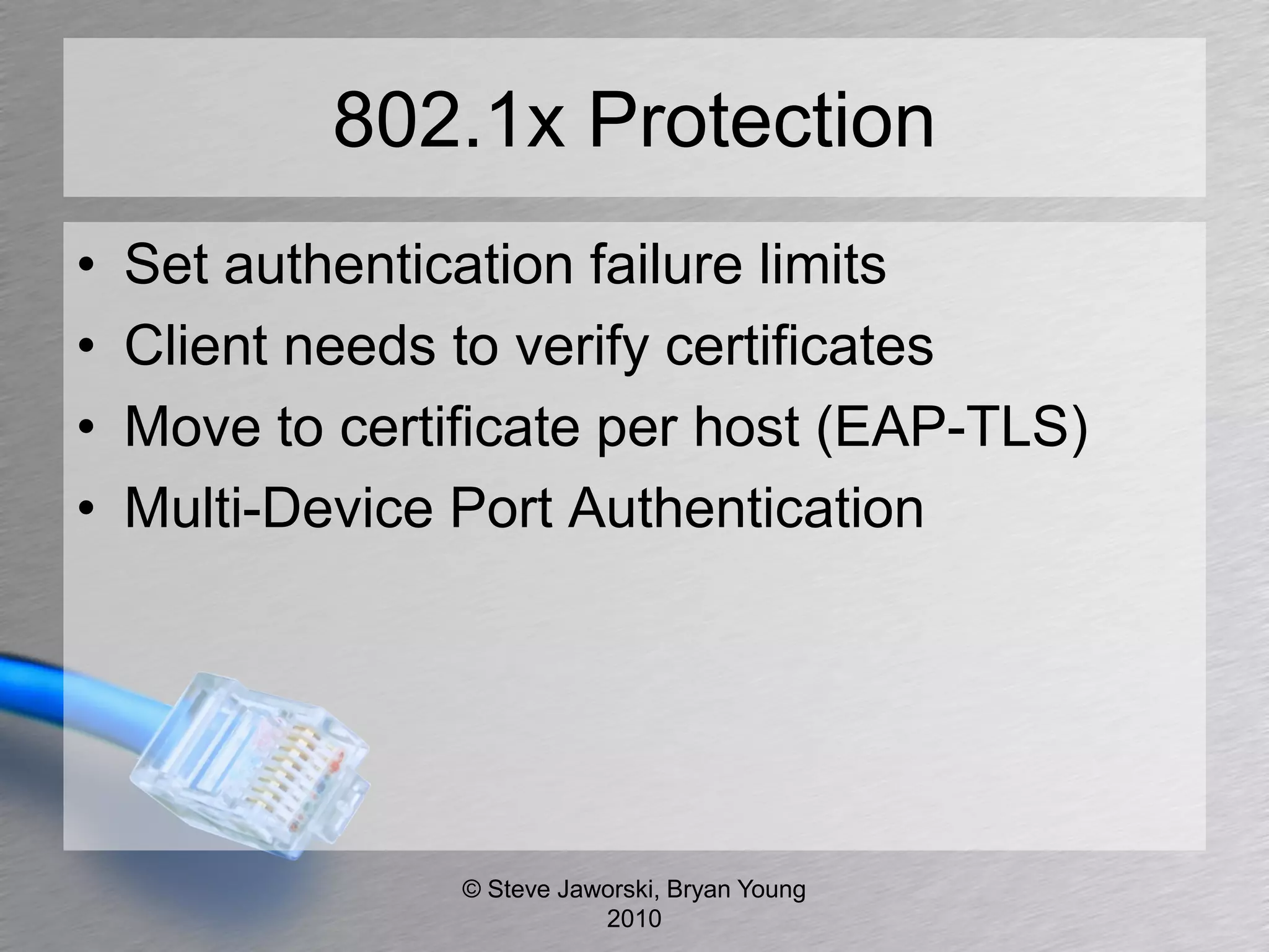 802.1x Protection
•   Set authentication failure limits
•   Client needs to verify certificates
•   Move to certificate per host (EAP-TLS)
•   Multi-Device Port Authentication




                 © Steve Jaworski, Bryan Young
                            2010
 