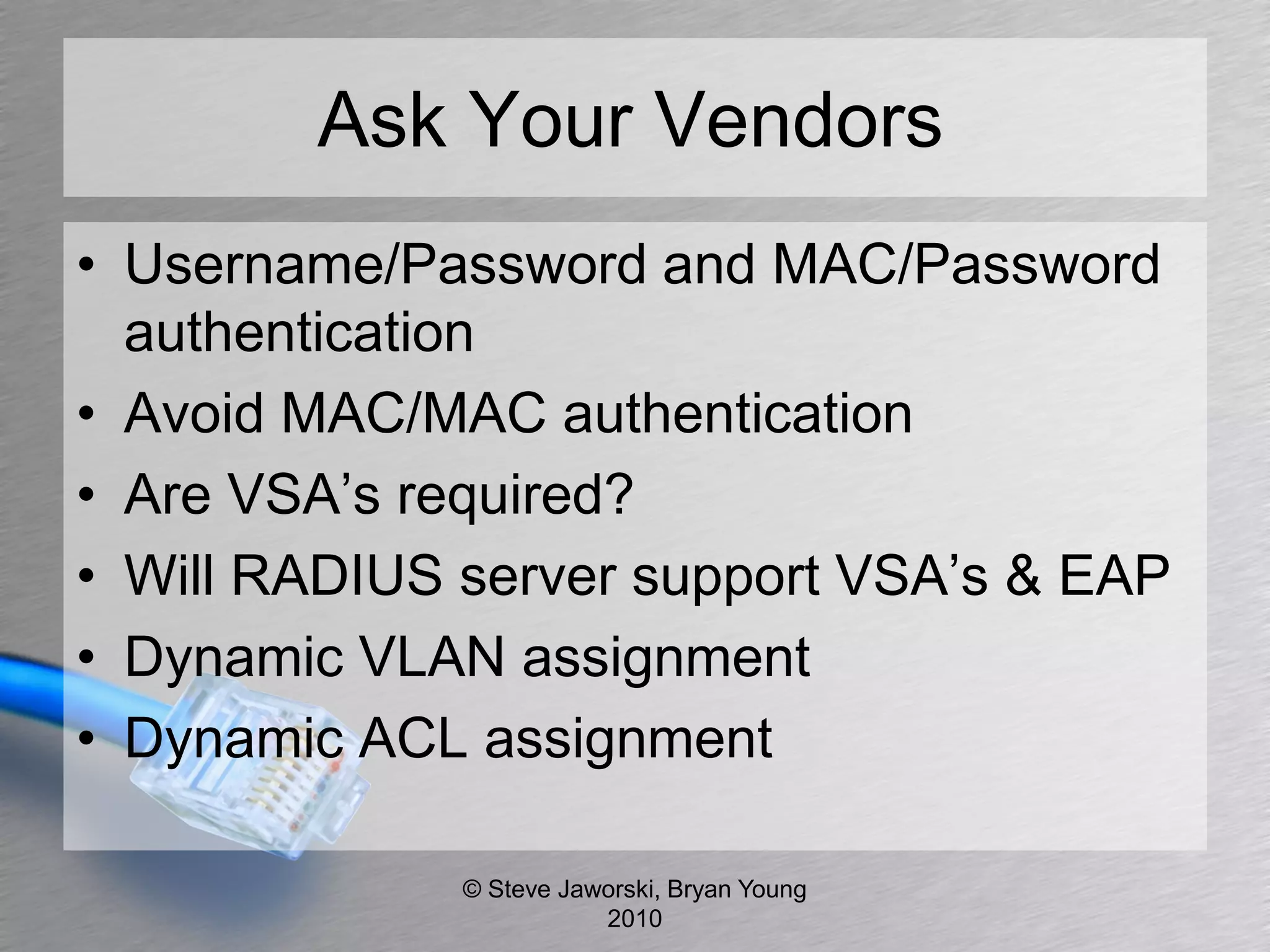 Ask Your Vendors
• Username/Password and MAC/Password
  authentication
• Avoid MAC/MAC authentication
• Are VSA’s required?
• Will RADIUS server support VSA’s & EAP
• Dynamic VLAN assignment
• Dynamic ACL assignment

              © Steve Jaworski, Bryan Young
                         2010
 