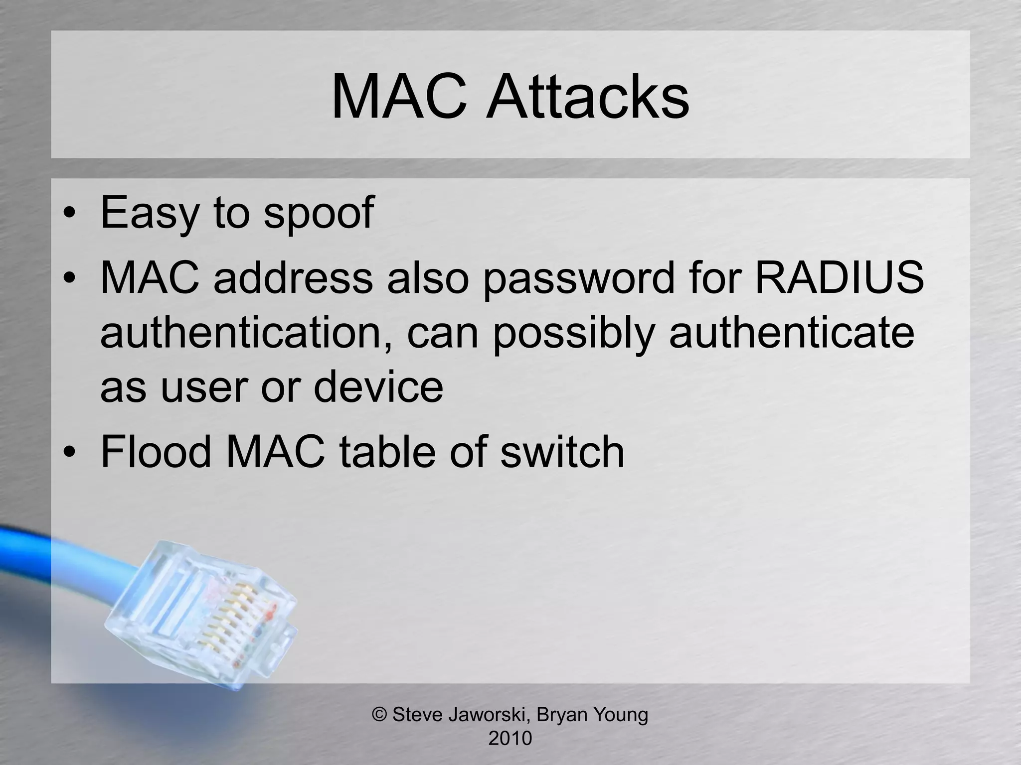 MAC Attacks
• Easy to spoof
• MAC address also password for RADIUS
  authentication, can possibly authenticate
  as user or device
• Flood MAC table of switch




               © Steve Jaworski, Bryan Young
                          2010
 