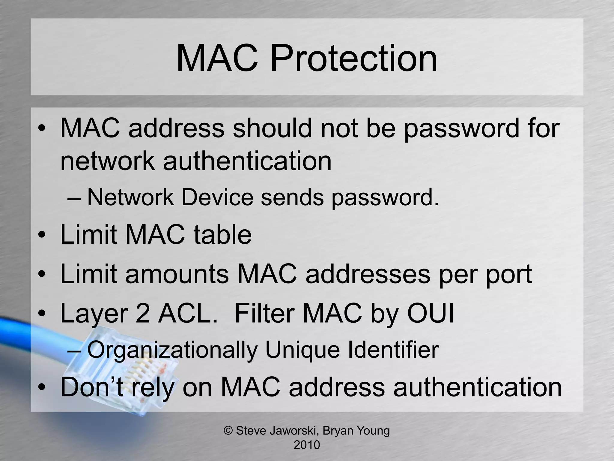 MAC Protection
• MAC address should not be password for
  network authentication
  – Network Device sends password.
• Limit MAC table
• Limit amounts MAC addresses per port
• Layer 2 ACL. Filter MAC by OUI
  – Organizationally Unique Identifier
• Don’t rely on MAC address authentication
                 © Steve Jaworski, Bryan Young
                            2010
 