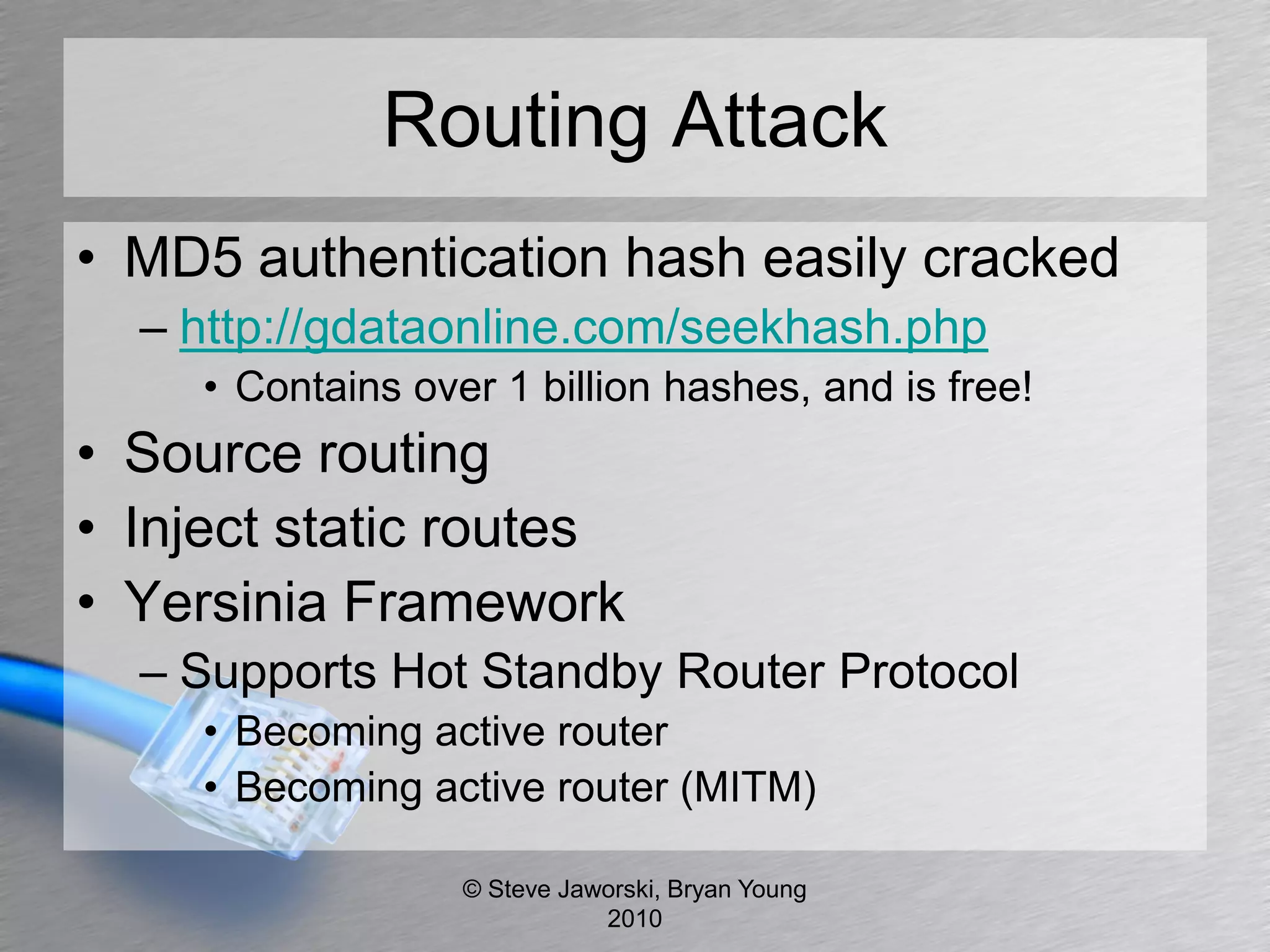Routing Attack
• MD5 authentication hash easily cracked
  – http://gdataonline.com/seekhash.php
     • Contains over 1 billion hashes, and is free!
• Source routing
• Inject static routes
• Yersinia Framework
  – Supports Hot Standby Router Protocol
     • Becoming active router
     • Becoming active router (MITM)

                   © Steve Jaworski, Bryan Young
                              2010
 