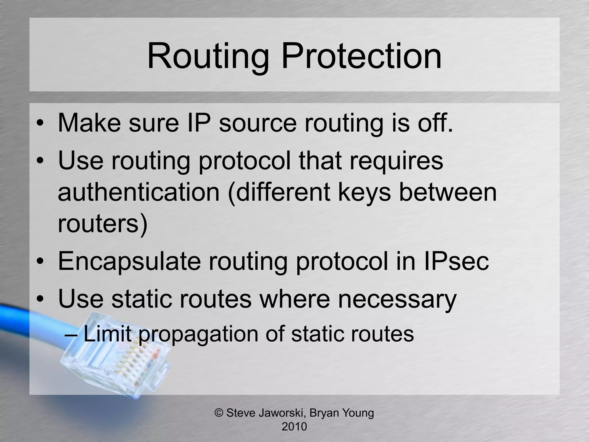 Routing Protection
• Make sure IP source routing is off.
• Use routing protocol that requires
  authentication (different keys between
  routers)
• Encapsulate routing protocol in IPsec
• Use static routes where necessary
  – Limit propagation of static routes


                 © Steve Jaworski, Bryan Young
                            2010
 