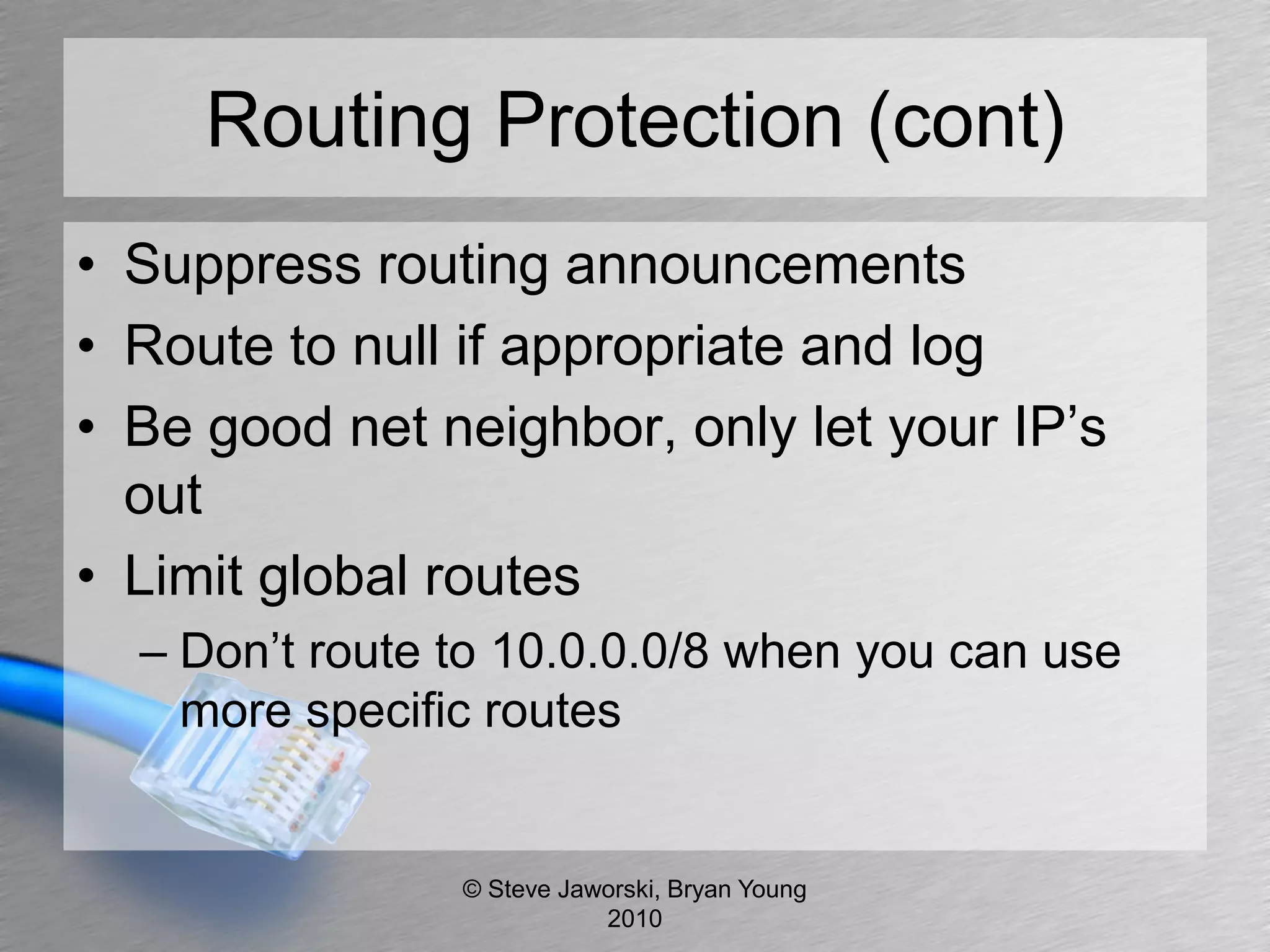 Routing Protection (cont)
• Suppress routing announcements
• Route to null if appropriate and log
• Be good net neighbor, only let your IP’s
  out
• Limit global routes
  – Don’t route to 10.0.0.0/8 when you can use
    more specific routes


                © Steve Jaworski, Bryan Young
                           2010
 