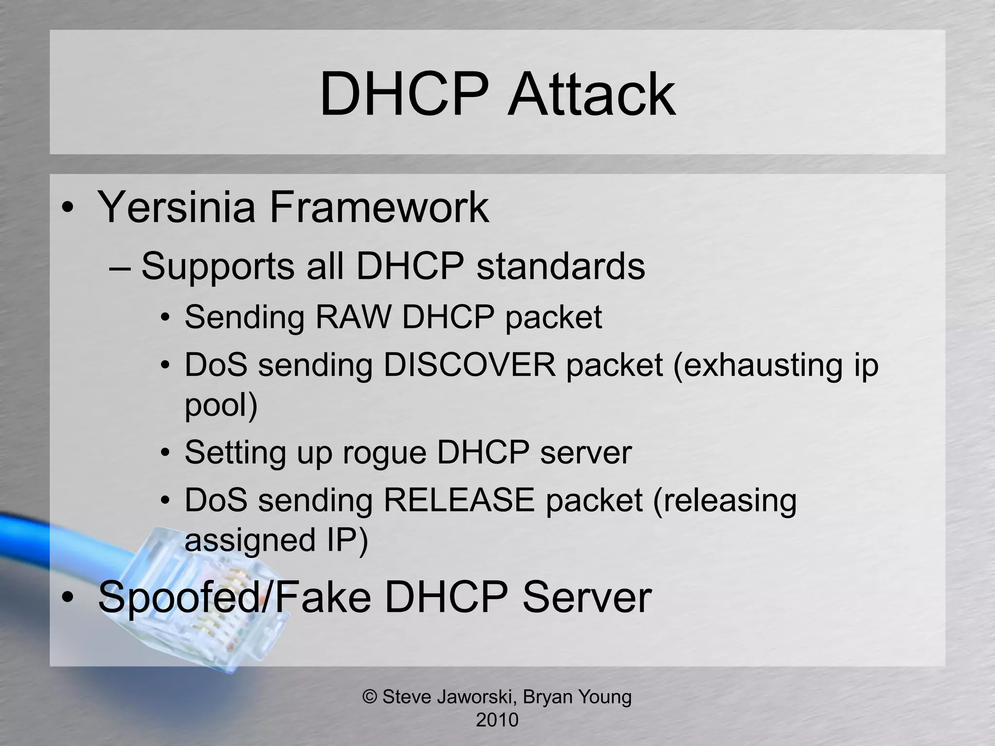DHCP Attack
• Yersinia Framework
  – Supports all DHCP standards
    • Sending RAW DHCP packet
    • DoS sending DISCOVER packet (exhausting ip
      pool)
    • Setting up rogue DHCP server
    • DoS sending RELEASE packet (releasing
      assigned IP)
• Spoofed/Fake DHCP Server

                © Steve Jaworski, Bryan Young
                           2010
 