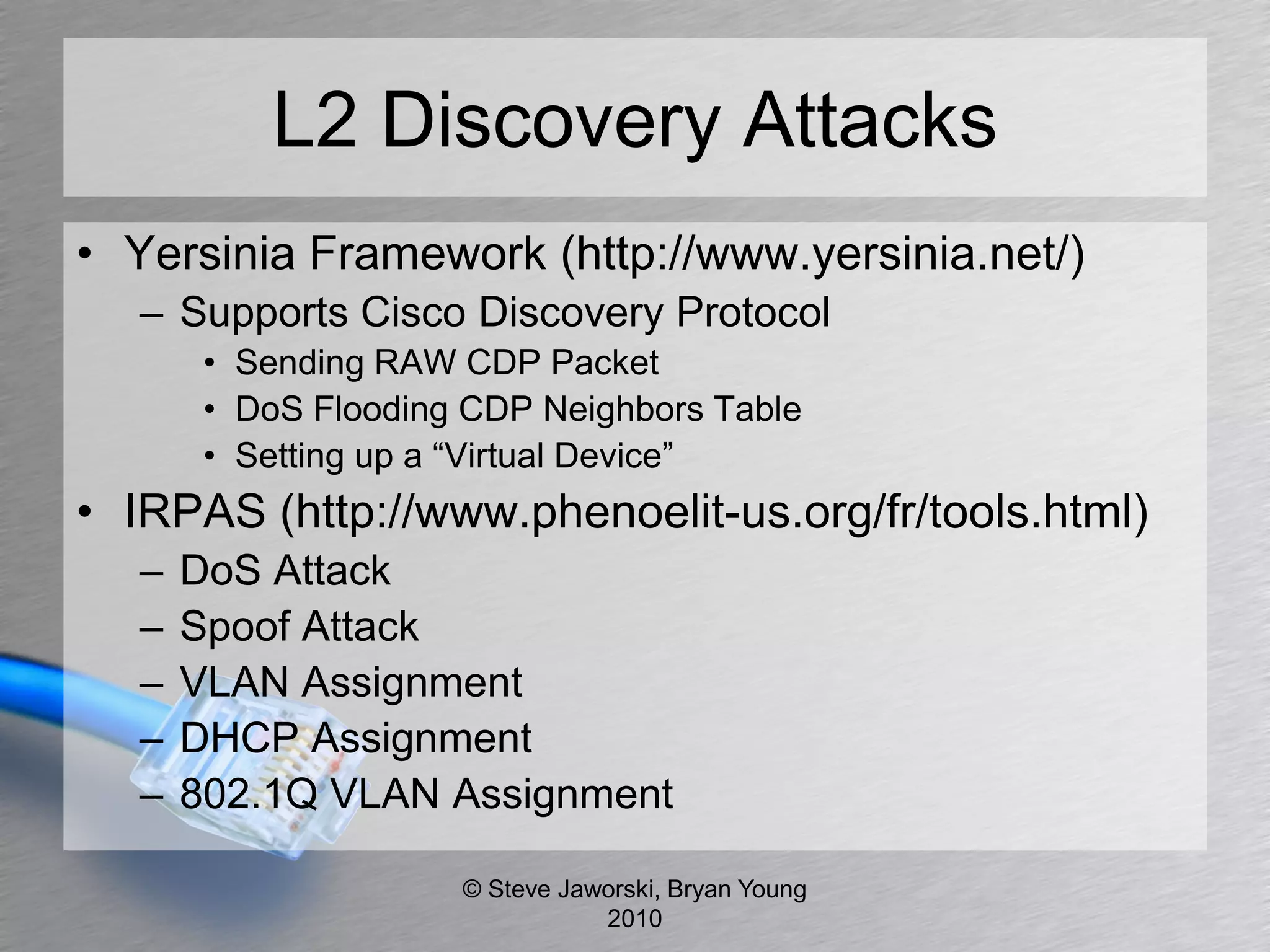 L2 Discovery Attacks
• Yersinia Framework (http://www.yersinia.net/)
   – Supports Cisco Discovery Protocol
        • Sending RAW CDP Packet
        • DoS Flooding CDP Neighbors Table
        • Setting up a “Virtual Device”
• IRPAS (http://www.phenoelit-us.org/fr/tools.html)
   –   DoS Attack
   –   Spoof Attack
   –   VLAN Assignment
   –   DHCP Assignment
   –   802.1Q VLAN Assignment

                      © Steve Jaworski, Bryan Young
                                 2010
 
