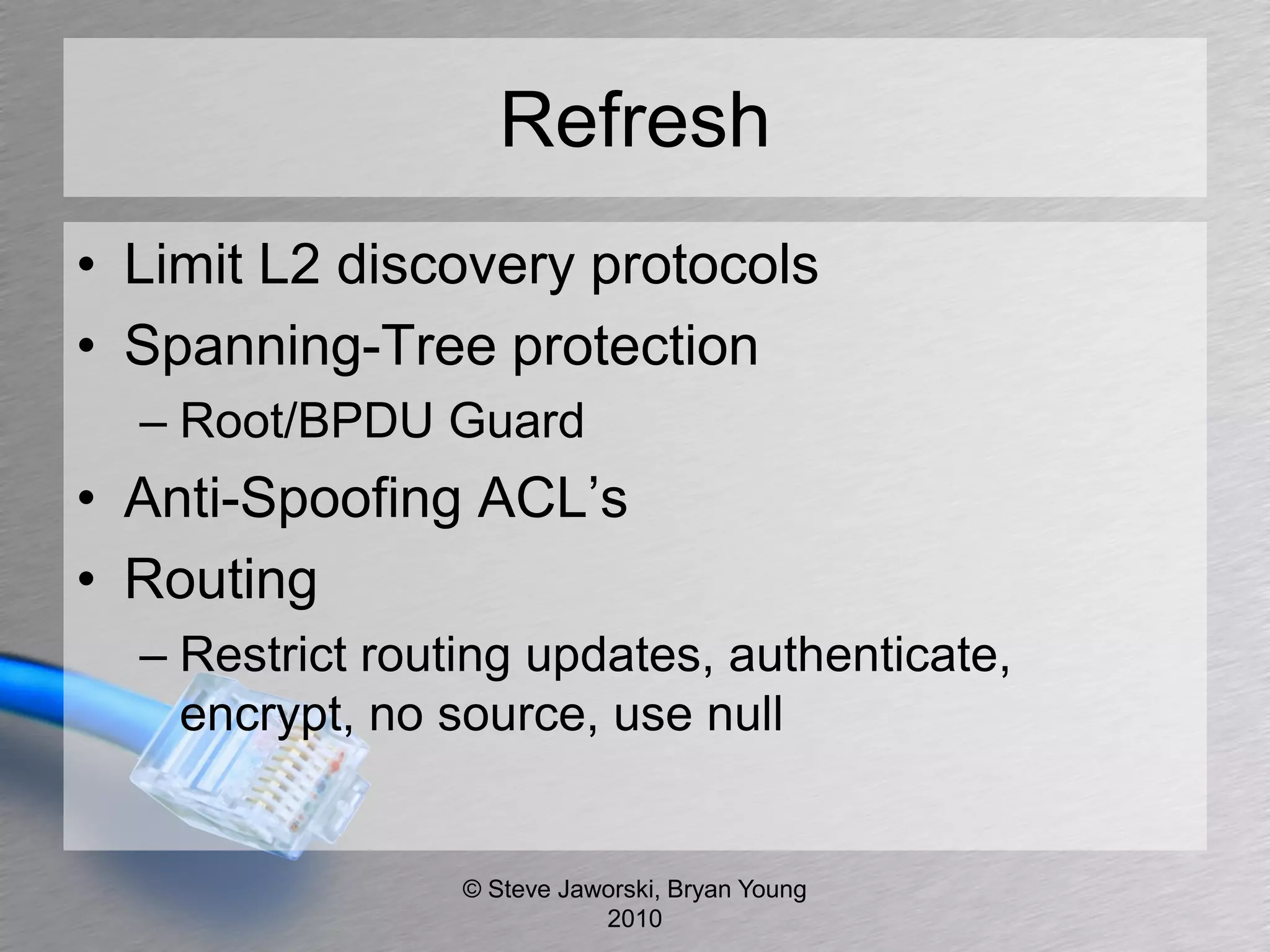 Refresh
• Limit L2 discovery protocols
• Spanning-Tree protection
  – Root/BPDU Guard
• Anti-Spoofing ACL’s
• Routing
  – Restrict routing updates, authenticate,
    encrypt, no source, use null


                 © Steve Jaworski, Bryan Young
                            2010
 