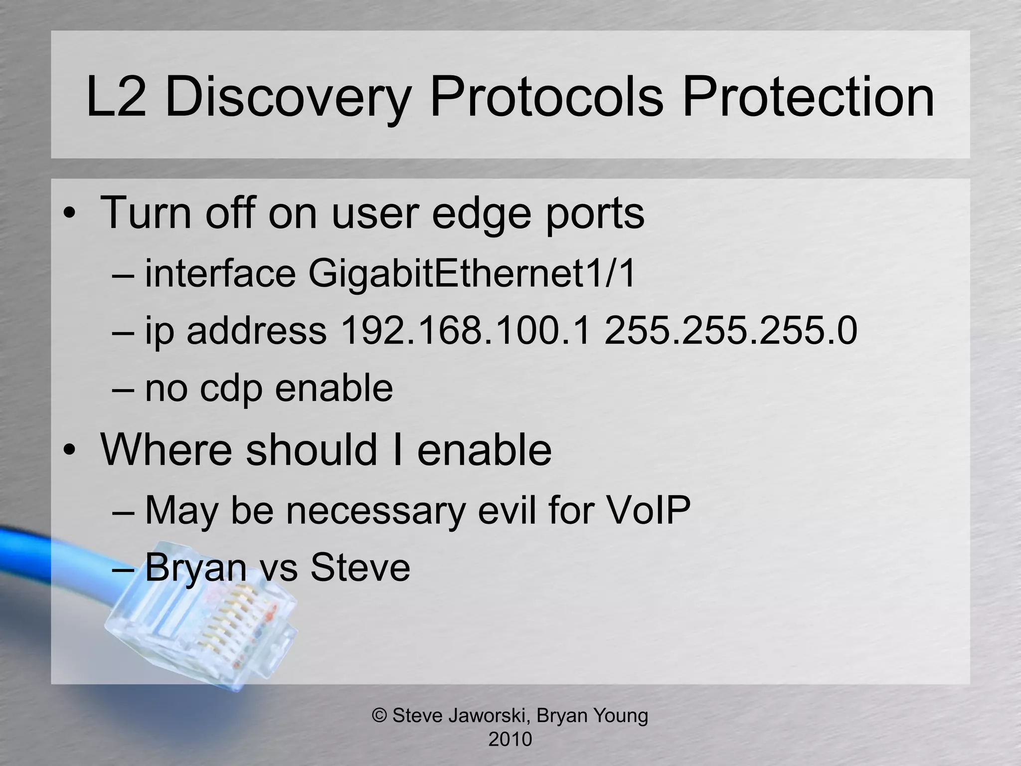 L2 Discovery Protocols Protection
• Turn off on user edge ports
  – interface GigabitEthernet1/1
  – ip address 192.168.100.1 255.255.255.0
  – no cdp enable
• Where should I enable
  – May be necessary evil for VoIP
  – Bryan vs Steve


                © Steve Jaworski, Bryan Young
                           2010
 
