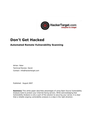 Don't Get Hacked
Automated Remote Vulnerability Scanning




  Writer: Peter
  Technical Review: David
  Contact: info@hackertarget.com




  Published: August 2007



  Summary: This white paper describes advantages of using Open Source Vulnerability
  Analysis tools to protect your Internet facing servers. While acknowledging that
  Vulnerability Analysis is only a part of the solution to securing your server, it is clear
  that a reliable ongoing vulnerability analysis is a step in the right direction.
 