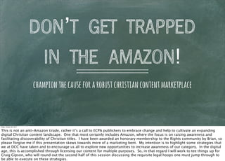 DON’T GET TRAPPED
                            IN THE AMAZON!
                           champion the cause for a robust christian content marketplace



Friday, October 26, 2012


This is not an anti-Amazon tirade, rather it’s a call to ECPA publishers to embrace change and help to cultivate an expanding
digital Christian content landscape. One that most certainly includes Amazon, where the focus is on raising awareness and
facilitating discoverability of Christian titles. I have been awarded an honorary membership to the Rights community by Brian, so
please forgive me if this presentation skews towards more of a marketing bent. My intention is to highlight some strategies that
we at DCC have taken and to encourage us all to explore new opportunities to increase awareness of our category. In the digital
age, this is accomplished through licensing our content for multiple purposes. So, in that regard I will work to tee things up for
Craig Gipson, who will round out the second half of this session discussing the requisite legal hoops one must jump through to
be able to execute on these strategies.
 