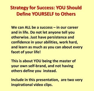 We can ALL be a success – in our career and
in life. Do not let anyone tell you otherwise.
Just have persistence and confidence in your
abilities, work hard, and learn as much as you
can about every facet of your life!
This is about YOU being the master of your
own self-brand, and not having others define
you instead.
Included in this presentation, are two very
inspirational video clips – one about never
giving up and the other about turning failure
into success.
Strategy for Success: YOU Should
Define YOURSELF to Others
 