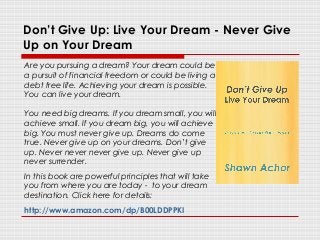 Don’t Give Up: Live Your Dream - Never Give
Up on Your Dream
Are you pursuing a dream? Your dream could be
a pursuit of financial freedom or could be living a
debt free life. Achieving your dream is possible.
You can live your dream.
You need big dreams. If you dream small, you will
achieve small. If you dream big, you will achieve
big. You must never give up. Dreams do come
true. Never give up on your dreams. Don’t give
up. Never never never give up. Never give up
never surrender.
In this book are powerful principles that will take
you from where you are today - to your dream
destination. Click here for details:
http://www.amazon.com/dp/B00LDDPPKI
 