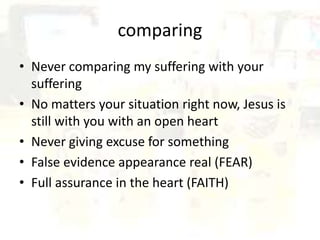 comparing
• Never comparing my suffering with your
suffering
• No matters your situation right now, Jesus is
still with you with an open heart
• Never giving excuse for something
• False evidence appearance real (FEAR)
• Full assurance in the heart (FAITH)
 