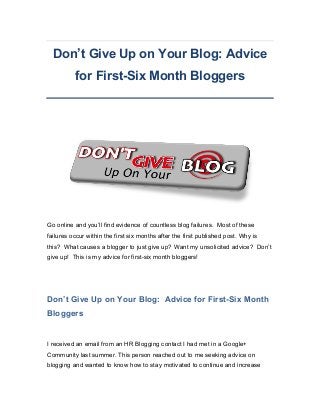 Don’t Give Up on Your Blog: Advice
for First-Six Month Bloggers

Go online and you’ll find evidence of countless blog failures. Most of these
failures occur within the first six months after the first published post. Why is
this? What causes a blogger to just give up? Want my unsolicited advice? Don’t
give up! This is my advice for first-six month bloggers!

Don’t Give Up on Your Blog: Advice for First-Six Month
Bloggers

I received an email from an HR Blogging contact I had met in a Google+
Community last summer. This person reached out to me seeking advice on
blogging and wanted to know how to stay motivated to continue and increase

 