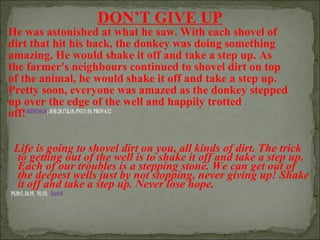 DON’T GIVE UP

He was astonished at what he saw. With each shovel of
dirt that hit his back, the donkey was doing something
amazing. He would shake it off and take a step up. As
the farmer's neighbours continued to shovel dirt on top
of the animal, he would shake it off and take a step up.
Pretty soon, everyone was amazed as the donkey stepped
up over the edge of the well and happily trotted
off!1KINGS4:34; JOB 28:17&18; PS111:10; PROV4:12
Life is going to shovel dirt on you, all kinds of dirt. The trick
to getting out of the well is to shake it off and take a step up.
Each of our troubles is a stepping stone. We can get out of
the deepest wells just by not stopping, never giving up! Shake
it off and take a step up. Never lose hope.

PS30:5, 34:19, 91:15; 2cor4:8

 