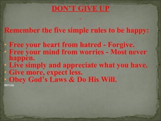 DON’T GIVE UP
Remember the five simple rules to be happy:
• Free your heart from hatred - Forgive.
• Free your mind from worries - Most never

happen.
• Live simply and appreciate what you have.
• Give more, expect less.
• Obey God’s Laws & Do His Will.
PROV3:5&6

 
