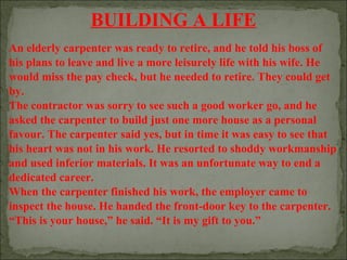BUILDING A LIFE
An elderly carpenter was ready to retire, and he told his boss of
his plans to leave and live a more leisurely life with his wife. He
would miss the pay check, but he needed to retire. They could get
by.
The contractor was sorry to see such a good worker go, and he
asked the carpenter to build just one more house as a personal
favour. The carpenter said yes, but in time it was easy to see that
his heart was not in his work. He resorted to shoddy workmanship
and used inferior materials. It was an unfortunate way to end a
dedicated career.
When the carpenter finished his work, the employer came to
inspect the house. He handed the front-door key to the carpenter.
“This is your house,” he said. “It is my gift to you.”

 
