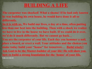 BUILDING A LIFE
The carpenter was shocked! What a shame! If he had only known
he was building his own house, he would have done it all so
differently.
So it is with us. We build our lives, a day at a time, often putting
less than our best into the building. Then with a shock we realize
we have to live in the house we have built. If we could do it over,
we’d do it much differently. But we cannot go back…
You are the carpenter of your life. Each day you hammer a nail,
place a board, or erect a wall. Your attitudes and the choices you
make today build your “house” for tomorrow… Build wisely!
Ask God to be the Master-builder of your life! He will show you
how to build a strong foundation for the ‘house’ of your life.
MARK 4:24; LUKE 6:38

 