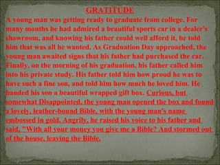 GRATITUDE
A young man was getting ready to graduate from college. For
many months he had admired a beautiful sports car in a dealer's
showroom, and knowing his father could well afford it, he told
him that was all he wanted. As Graduation Day approached, the
young man awaited signs that his father had purchased the car.
Finally, on the morning of his graduation, his father called him
into his private study. His father told him how proud he was to
have such a fine son, and told him how much he loved him. He
handed his son a beautiful wrapped gift box. Curious, but
somewhat Disappointed, the young man opened the box and found
a lovely, leather-bound Bible, with the young man's name
embossed in gold. Angrily, he raised his voice to his father and
said, "With all your money you give me a Bible? And stormed out
of the house, leaving the Bible.

 