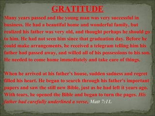 GRATITUDE
Many years passed and the young man was very successful in
business. He had a beautiful home and wonderful family, but
realized his father was very old, and thought perhaps he should go
to him. He had not seen him since that graduation day. Before he
could make arrangements, he received a telegram telling him his
father had passed away, and willed all of his possessions to his son.
He needed to come home immediately and take care of things.
When he arrived at his father's house, sudden sadness and regret
filled his heart. He began to search through his father's important
papers and saw the still new Bible, just as he had left it years ago.
With tears, he opened the Bible and began to turn the pages. His
father had carefully underlined a verse, Matt 7:11.

 