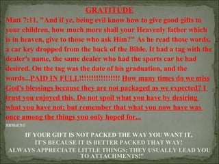 GRATITUDE
Matt 7:11, "And if ye, being evil know how to give good gifts to
your children, how much more shall your Heavenly father which
is in heaven, give to those who ask Him?" As he read those words,
a car key dropped from the back of the Bible. It had a tag with the
dealer's name, the same dealer who had the sports car he had
desired. On the tag was the date of his graduation, and the
words...PAID IN FULL!!!!!!!!!!!!!!!!! How many times do we miss
God's blessings because they are not packaged as we expected? I
trust you enjoyed this. Do not spoil what you have by desiring
what you have not; but remember that what you now have was
once among the things you only hoped for...
JEREMIAH 29:11

IF YOUR GIFT IS NOT PACKED THE WAY YOU WANT IT,
IT'S BECAUSE IT IS BETTER PACKED THAT WAY!
ALWAYS APPRECIATE LITTLE THINGS; THEY USUALLY LEAD YOU
TO ATTACHMENTS!"

 