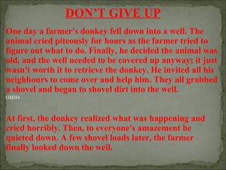DON’T GIVE UP
One day a farmer's donkey fell down into a well. The
animal cried piteously for hours as the farmer tried to
figure out what to do. Finally, he decided the animal was
old, and the well needed to be covered up anyway; it just
wasn't worth it to retrieve the donkey. He invited all his
neighbours to come over and help him. They all grabbed
a shovel and began to shovel dirt into the well.
LUKE15:4

At first, the donkey realized what was happening and
cried horribly. Then, to everyone's amazement he
quieted down. A few shovel loads later, the farmer
finally looked down the well.

 