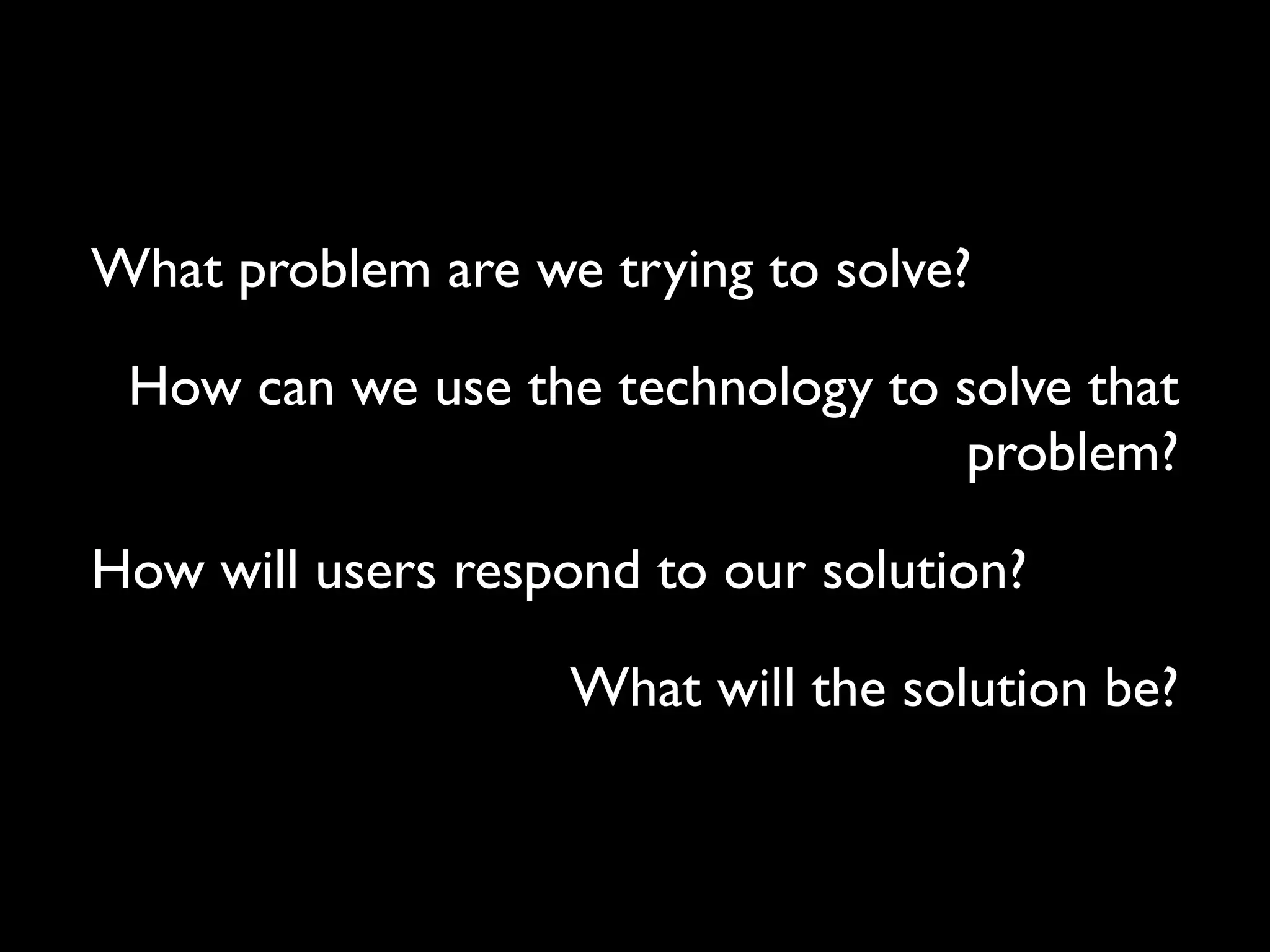 What problem are we trying to solve?!
How can we use the technology to solve that
problem?!
How will users respond to our solution?!
What will the solution be?

 