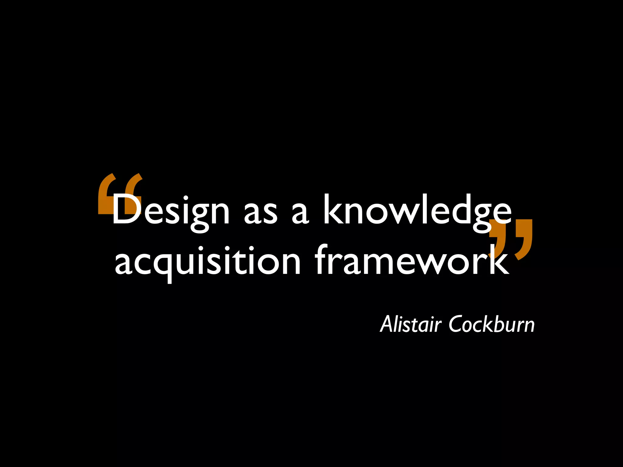 “

Design as a knowledge
acquisition framework

”

Alistair Cockburn

 