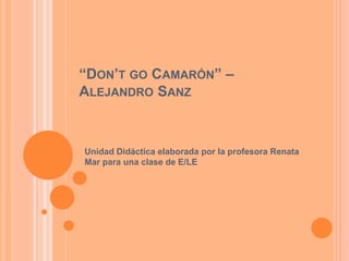 “DON’T GO CAMARÓN” –
ALEJANDRO SANZ



Unidad Didáctica elaborada por la profesora Renata
Mar para una clase de E/LE
 