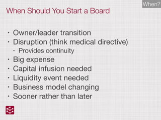 When Should You Start a Board
• Owner/leader transition

• Disruption (think medical directive)

• Provides continuity

• Big expense

• Capital infusion needed

• Liquidity event needed

• Business model changing

• Sooner rather than later
When?
 