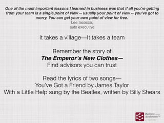 One of the most important lessons I learned in business was that if all you're getting
from your team is a single point of view -- usually your point of view -- you've got to
worry. You can get your own point of view for free.
Lee Iacocca,
auto executive
It takes a village—It takes a team
Remember the story of
The Emperor’s New Clothes—
Find advisors you can trust
Read the lyrics of two songs—
You’ve Got a Friend by James Taylor
With a Little Help sung by the Beatles, written by Billy Shears
 