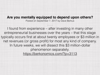 Are you mentally equipped to depend upon others?
Posted on September 7, 2017 by Dave Berkus
. . .
I found from experience – after investing in many other
entrepreneurial businesses over the years – that this stage
typically occurs ﬁrst at about twenty employees or $3 million in
net revenues (or gross proﬁt) for most any kind of company.  
In future weeks, we will dissect this $3 million-dollar
phenomenon separately.
https://berkonomics.com/?p=3113
 