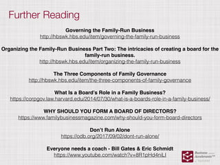 Further Reading
Governing the Family-Run Business
http://hbswk.hbs.edu/item/governing-the-family-run-business
Organizing the Family-Run Business Part Two: The intricacies of creating a board for the
family-run business.
http://hbswk.hbs.edu/item/organizing-the-family-run-business
The Three Components of Family Governance
http://hbswk.hbs.edu/item/the-three-components-of-family-governance
What Is a Board’s Role in a Family Business?
https://corpgov.law.harvard.edu/2014/07/30/what-is-a-boards-role-in-a-family-business/
WHY SHOULD YOU FORM A BOARD OF DIRECTORS?
https://www.familybusinessmagazine.com/why-should-you-form-board-directors
Don’t Run Alone
https://odb.org/2017/09/02/dont-run-alone/
Everyone needs a coach - Bill Gates & Eric Schmidt
https://www.youtube.com/watch?v=8R1pHd4niLI
 