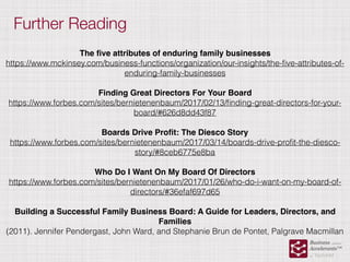 Further Reading
The ﬁve attributes of enduring family businesses
https://www.mckinsey.com/business-functions/organization/our-insights/the-ﬁve-attributes-of-
enduring-family-businesses
Finding Great Directors For Your Board
https://www.forbes.com/sites/bernietenenbaum/2017/02/13/ﬁnding-great-directors-for-your-
board/#626d8dd43f87
Boards Drive Proﬁt: The Diesco Story
https://www.forbes.com/sites/bernietenenbaum/2017/03/14/boards-drive-proﬁt-the-diesco-
story/#8ceb6775e8ba
Who Do I Want On My Board Of Directors
https://www.forbes.com/sites/bernietenenbaum/2017/01/26/who-do-i-want-on-my-board-of-
directors/#36efaf697d65
Building a Successful Family Business Board: A Guide for Leaders, Directors, and
Families
(2011). Jennifer Pendergast, John Ward, and Stephanie Brun de Pontet, Palgrave Macmillan
 