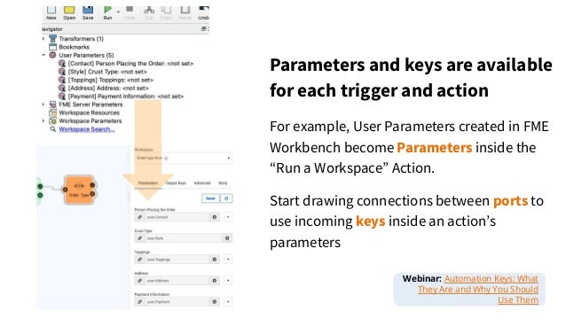 Parameters and keys are available
for each trigger and action
For example, User Parameters created in FME
Workbench become Parameters inside the
“Run a Workspace” Action.
Start drawing connections between ports to
use incoming keys inside an actionʼs
parameters
Webinar: Automation Keys: What
They Are and Why You Should
Use Them
 