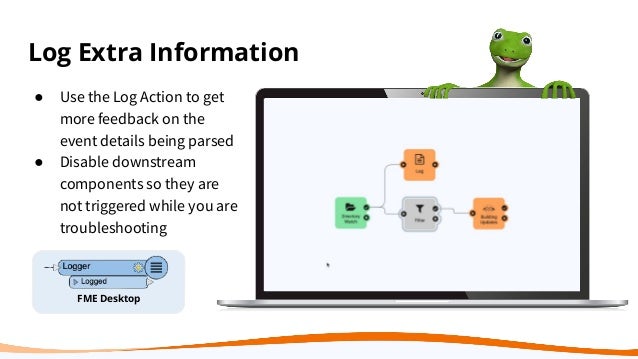 Log Extra Information
FME Desktop
● Use the Log Action to get
more feedback on the
event details being parsed
● Disable downstream
components so they are
not triggered while you are
troubleshooting
 