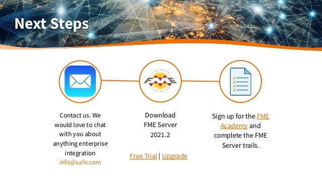 Next Steps
Download
FME Server
2021.2
Sign up for the FME
Academy and
complete the FME
Server trails.
Free Trial | Upgrade
Contact us. We
would love to chat
with you about
anything enterprise
integration
info@safe.com
 