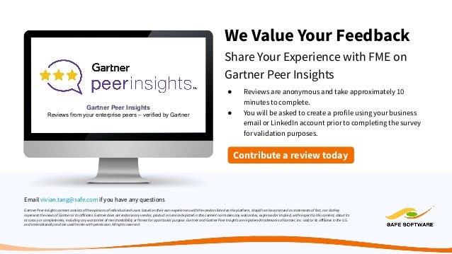 We Value Your Feedback
Share Your Experience with FME on
Gartner Peer Insights
Gartner Peer Insights content consists of the opinions of individual end users based on their own experiences with the vendors listed on the platform, should not be construed as statements of fact, nor do they
represent the views of Gartner or its aﬀiliates. Gartner does not endorse any vendor, product or service depicted in this content nor makes any warranties, expressed or implied, with respect to this content, about its
accuracy or completeness, including any warranties of merchantability or fitness for a particular purpose. Gartner and Gartner Peer Insights are registered trademarks of Gartner, Inc. and/or its aﬀiliates in the U.S.
and internationally and are used herein with permission. All rights reserved.
Gartner Peer Insights
Reviews from your enterprise peers – verified by Gartner
● Reviews are anonymous and take approximately 10
minutes to complete.
● You will be asked to create a profile using your business
email or LinkedIn account prior to completing the survey
for validation purposes.
Contribute a review today
Email vivian.tang@safe.com if you have any questions
 