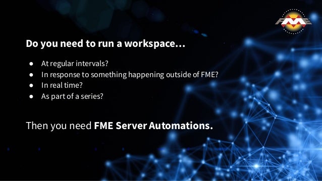 Do you need to run a workspace…
● At regular intervals?
● In response to something happening outside of FME?
● In real time?
● As part of a series?
Then you need FME Server Automations.
 