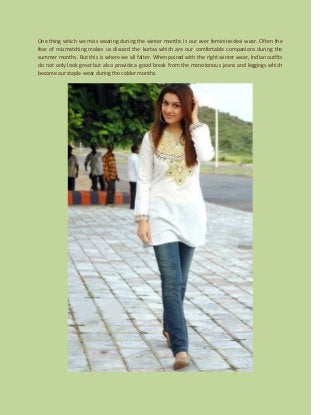 One thing which we miss wearing during the winter months is our ever feminine desi wear. Often the
fear of mismatching makes us discard the kurtas which are our comfortable companions during the
summer months. But this is where we all falter. When paired with the right winter wear, Indian outfits
do not only look great but also provide a good break from the monotonous jeans and leggings which
become our staple wear during the colder months.
 