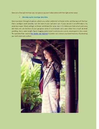 Here are a few options how you can spruce up your Indian attire with the right winter wear.
 Dressing up for marriage functions
Have you been through situations where you rather preferred to freeze in the cold because of the fear
that a cardigan could possibly ruin the look of your exclusive sari. If your answer is an affirmation, try
wearing a super fitted cardigan or blazer and drape the saree over it. It makes you look smart and sassy
and does not rob the look of your gorgeous saree. If an Anarkali suit is your attire for a much awaited
wedding, don a waist length, figure hugging jacket over it and you are sure to stand apart in the crowd.
The spandex fibre used as the textile raw material in jackets can contour your best features, thus lending
you both style and comfort.
 