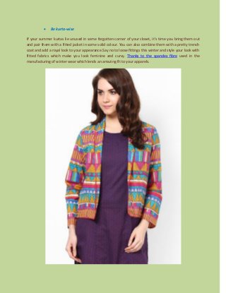  Be kurta-wise
If your summer kurtas lie unused in some forgotten corner of your closet, it’s time you bring them out
and pair them with a fitted jacket in some solid colour. You can also combine them with a pretty trench
coat and add a royal look to your appearance.Say no to loose fittings this winter and style your look with
fitted fabrics which make you look feminine and curvy. Thanks to the spandex fibre used in the
manufacturing of winter wear which lends an amazing fit to your apparels.
 