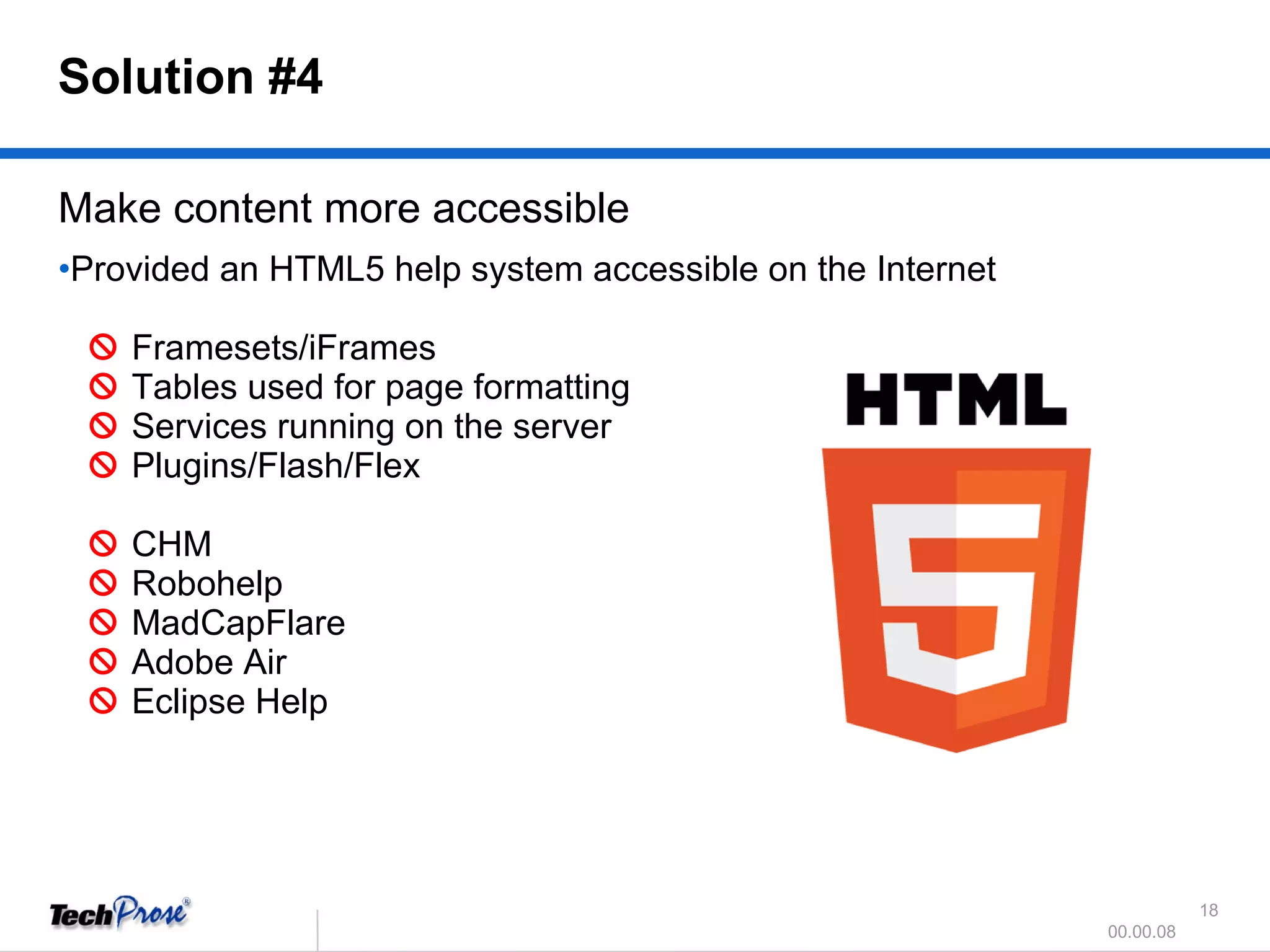 Make content more accessible Provided an HTML5 help system accessible on the Internet      Framesets/iFrames     Tables used for page formatting     Services running on the server     Plugins/Flash/Flex       CHM     Robohelp     MadCapFlare     Adobe Air      Eclipse Help Solution #4 